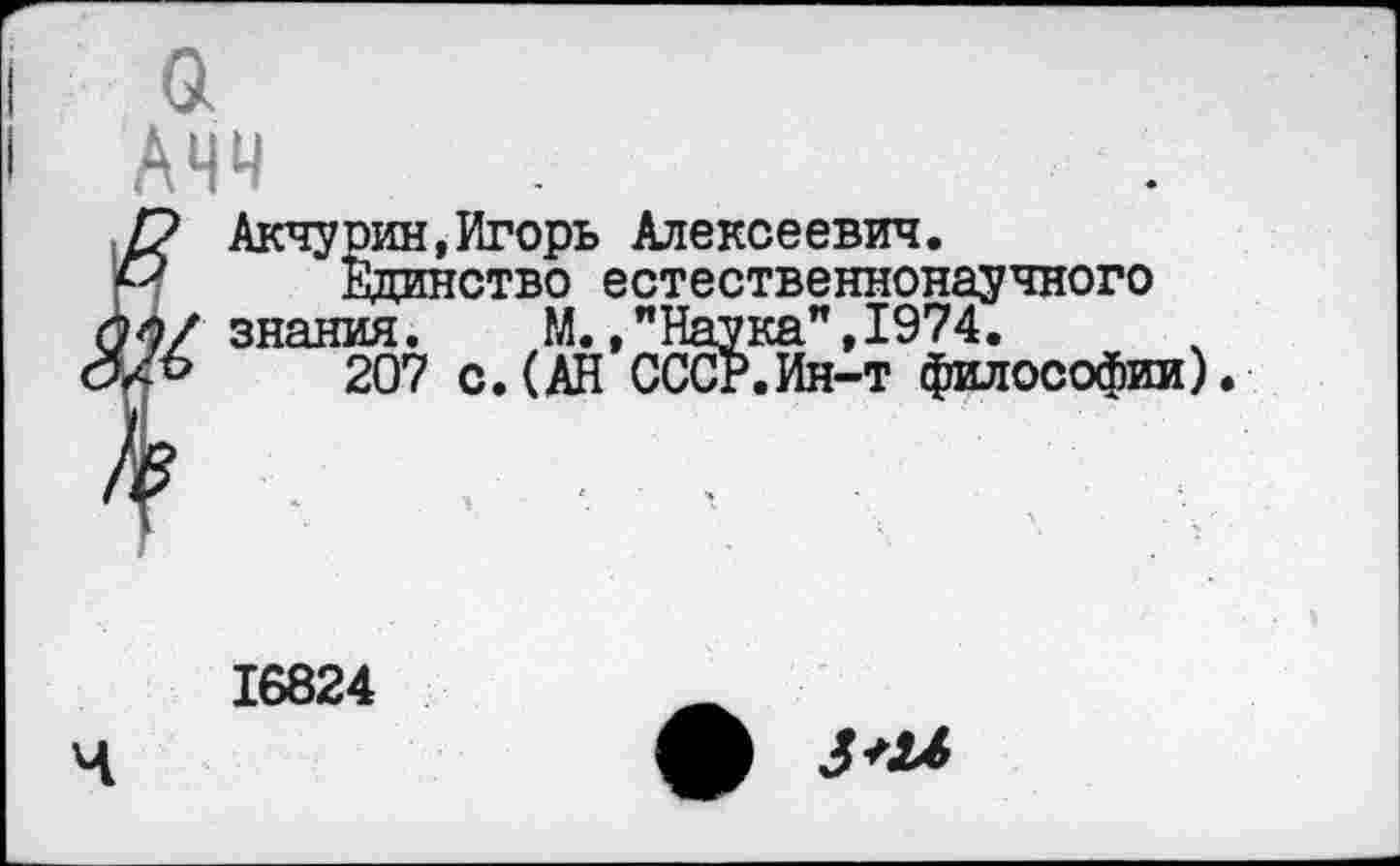 ﻿а Ачч
Акчурин,Игорь Алексеевич.
Единство естественнонаучного знания. М.,"Наука",1974.
207 с.(АН СССР.Ин-т философии).
ч
16824
ф 3+Ы